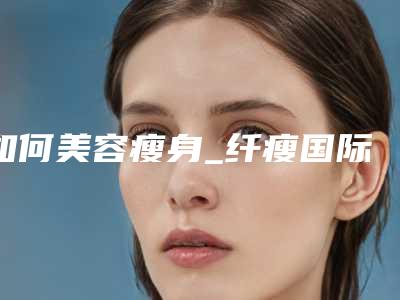 如何美容瘦身_纤瘦国际美容瘦身电话