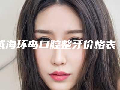 威海环岛口腔整牙价格表技术怎么样？医院简介+种植牙案例