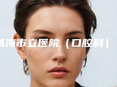 威海市立医院（口腔科）怎么样-价格(价目)全新推出