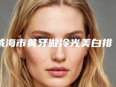 威海市黄牙做冷光美白排行榜综合实力top10哪位医-威海市黄牙做冷光美白口腔医生