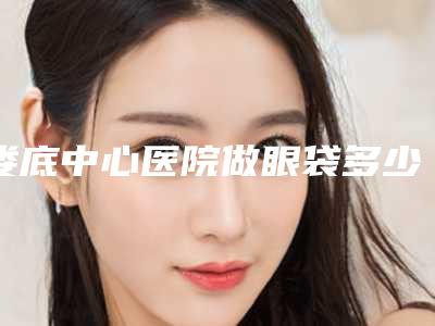 娄底中心医院做眼袋多少钱