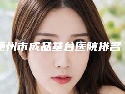 德州市成品基台医院排名top10哪家有实力(德州市成品基台口腔医院是良心)