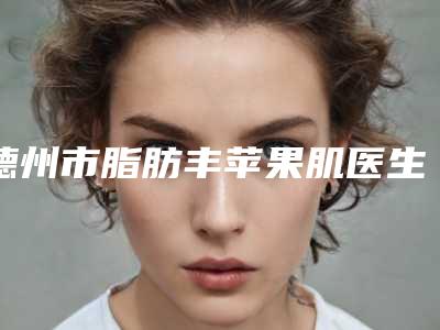 德州市脂肪丰苹果肌医生top10排名榜实力压轴-德州市高仕栋整形医生