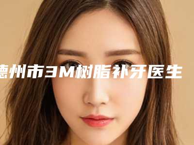 德州市3M树脂补牙医生在榜名单前10位新参考-德州市3M树脂补牙口腔医生