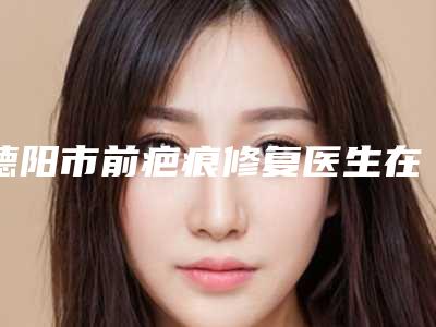 德阳市前疤痕修复医生在榜清单实力很不错哦-德阳市杨华整形医生