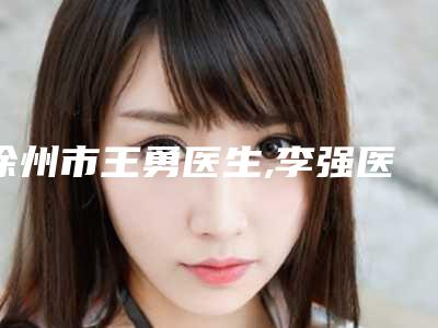 徐州市王勇医生,李强医生口碑横评哪个好