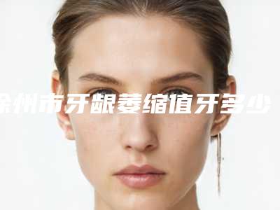 徐州市牙龈萎缩值牙多少钱-徐州市牙龈萎缩值牙医院排名榜名单整合