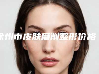 徐州市皮肤磨削整形价格表不容错过-近8个月均价为4323元