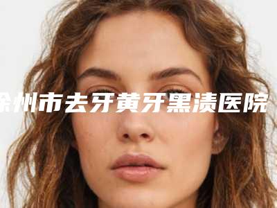 徐州市去牙黄牙黑渍医院上榜清单top10强是时候发布了(徐州市去牙黄牙黑渍口腔医院全城热门口碑机构推荐)