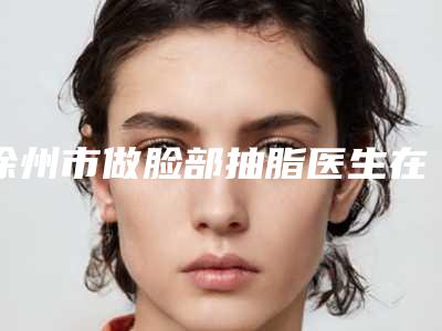 徐州市做脸部抽脂医生在榜名单前十位谁比较好-刘恒力医生实力与口碑极佳