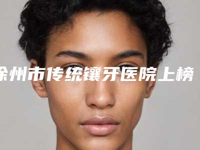 徐州市传统镶牙医院上榜名单top10私立汇总(徐州市传统镶牙口腔医院特色审美价格多方面对比)