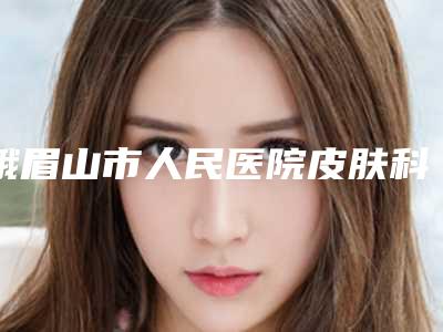 峨眉山市人民医院皮肤科价位表一览出炉附假体傲诺拉丰胸案例