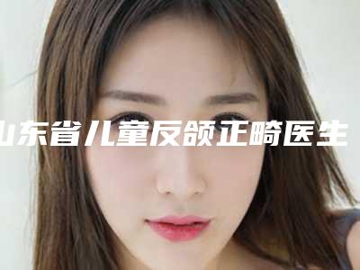 山东省儿童反颌正畸医生排行前十强最新版本-郭宁整形医生好评不断