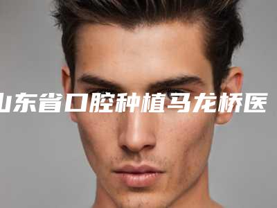 山东省口腔种植马龙桥医院排行榜前10一览表更新（威海越雅口腔门诊部绝不踩雷）