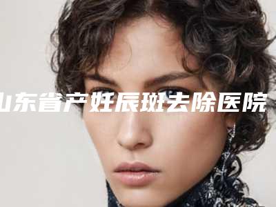 山东省产妊辰斑去除医院排行榜综合实力十强名单焕新(高密朱洪涛医疗美容诊所让人心动)