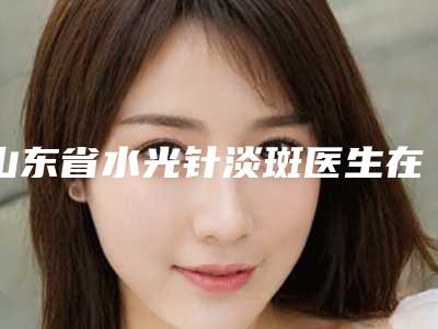 山东省水光针淡斑医生在榜清单前十位是哪位-姜琰医生私立机构强势入围