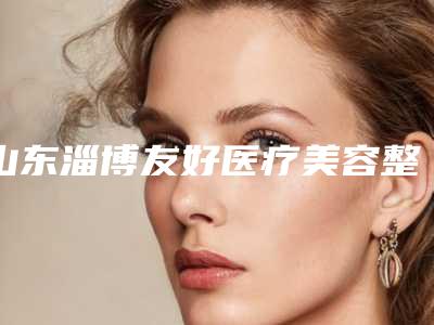 山东淄博友好医疗美容整形医院正规么-价位表2025人气热门曝光