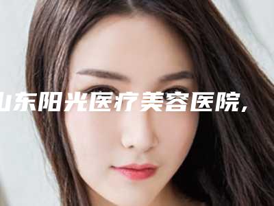 山东阳光医疗美容医院,胶州姬美荟医疗美容诊所专业连锁你选谁