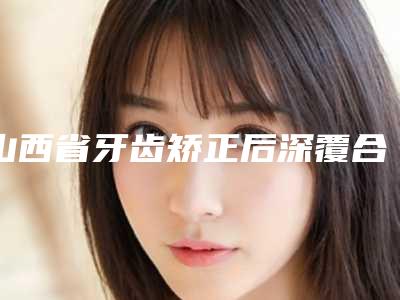 山西省牙齿矫正后深覆合医生排名榜前十佳强烈推荐-山西省牙齿矫正后深覆合口腔医生