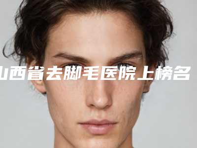 山西省去脚毛医院上榜名单口碑多方面盘点-山西省去脚毛整形医院