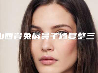 山西省兔唇鼻子修复整三甲医院推荐:兔唇鼻子修复医院top30强深入盘点