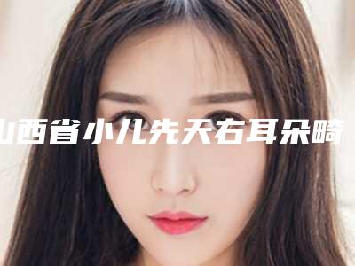 山西省小儿先天右耳朵畸形好医生(王姝医生正规专家推送)