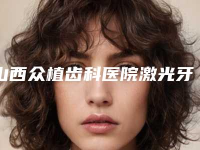 山西众植齿科医院激光牙龈切割后护理六大注意事项