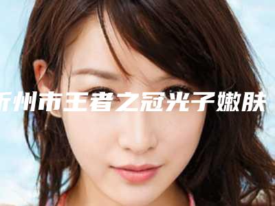 忻州市王者之冠光子嫩肤医院排名榜TOP10汇总评测-忻州市王者之冠光子嫩肤整形医院