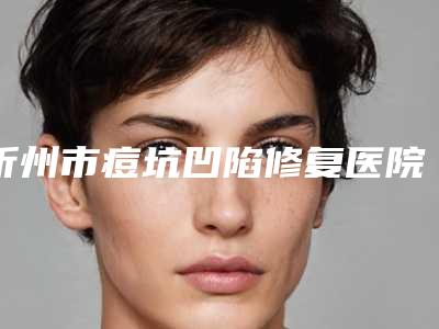 忻州市痘坑凹陷修复医院在榜名单前十名哪里医-忻州杨利琴康美医疗美容诊所你比较中意哪一家