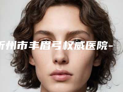 忻州市丰眉弓权威医院-忻州吕学璋康美医疗整形诊所价格优惠在线了解