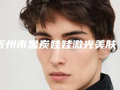 忻州市黑炭娃娃激光美肤排名榜前五公布(忻州市黑炭娃娃激光美肤整形医院)