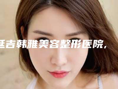 延吉韩雅美容整形医院,延吉赵太善医学美容诊所看哪家医院技术好