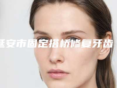 延安市固定搭桥修复牙齿医院上榜名单好评正在计算中(延安市固定搭桥修复牙齿口腔医院技术实力很不错)