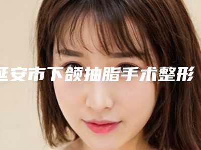 延安市下颌抽脂手术整形医院(延安贝芙丽医疗美容门诊部热门TOP技术到位)