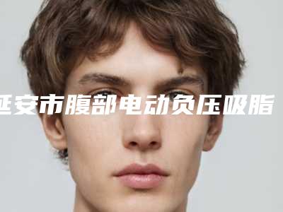 延安市腹部电动负压吸脂医院排名top10强口碑擅长评测-排名靠前延安市整形医院