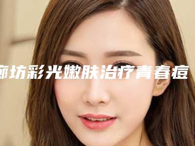 廊坊彩光嫩肤治疗青春痘价格贵不贵呀（廊坊彩光嫩肤治疗青春痘价格贵不贵呀多少钱）