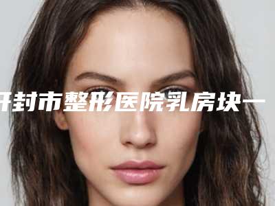 开封市整形医院乳房块一公分手术(开封莫奈时光医疗美容实力名气都在)