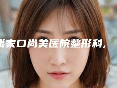 张家口尚美医院整形科,张家口格美医疗美容门诊部口碑技术对比出炉