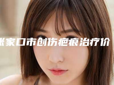 张家口市创伤疤痕治疗价位表热门-张家口市创伤疤痕治疗一般什么价位