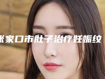 张家口市肚子治疗妊娠纹医院在榜清单强榜前10位专家点评-张家口四院整形美容科医美实力口碑出圈
