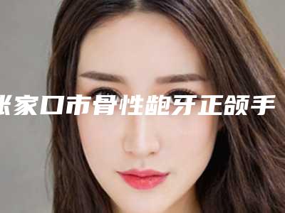 张家口市骨性龅牙正颌手术口腔医生在榜清单前十位综合横评-张家口市骨性龅牙正颌手术医生好还实惠