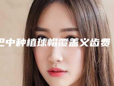 巴中种植球帽覆盖义齿费用范围是多少