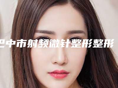 巴中市射频微针整形整形美容价格(费用)一览-巴中市射频微针整形均价为3535元