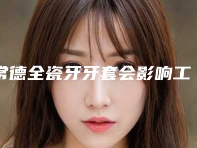 常德全瓷牙牙套会影响工作吗