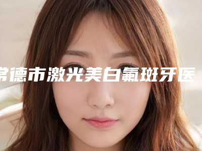 常德市激光美白氟斑牙医生在榜名单大牌专位全城盘点-常德市激光美白氟斑牙口腔医生