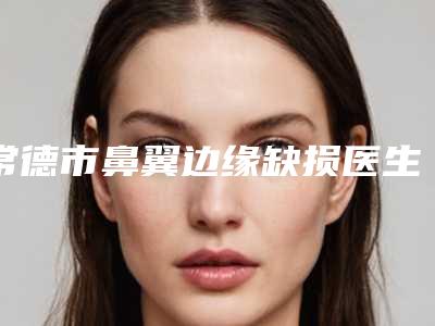 常德市鼻翼边缘缺损医生上榜清单前十强人气高的有哪些-丹尼尔医生刘莹价格收费不稀奇