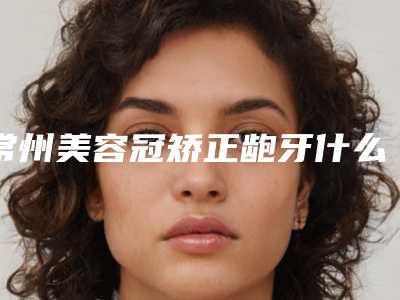 常州美容冠矫正龅牙什么方法更安全
