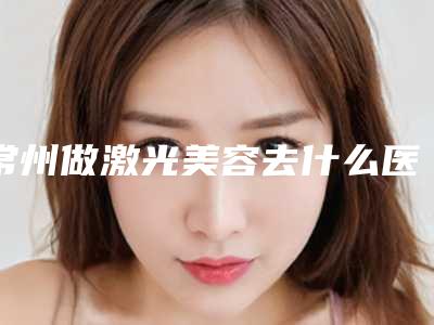 常州做激光美容去什么医院?(常州做激光美容去什么医院最好)