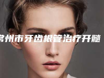 常州市牙齿根管治疗开髓排行前十位归纳总结-常州市牙齿根管治疗开髓口腔医生