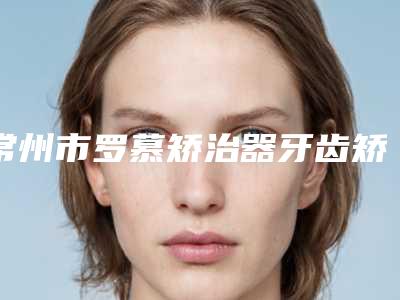 常州市罗慕矫治器牙齿矫正医生上榜名单前十名哪位名气高-常州市潘虎口腔医生